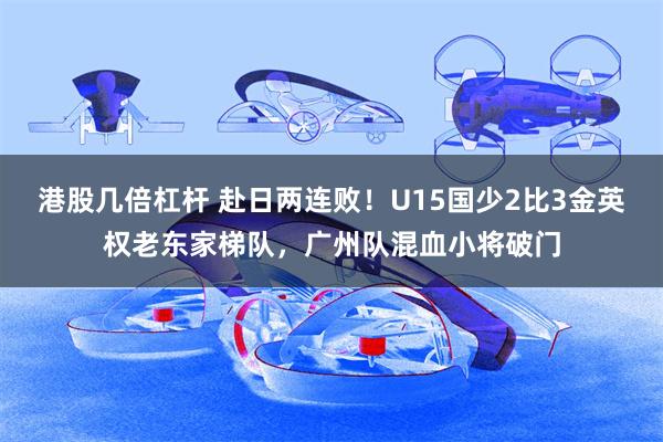 港股几倍杠杆 赴日两连败！U15国少2比3金英权老东家梯队，广州队混血小将破门