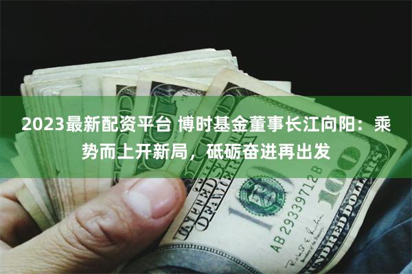 2023最新配资平台 博时基金董事长江向阳：乘势而上开新局，砥砺奋进再出发