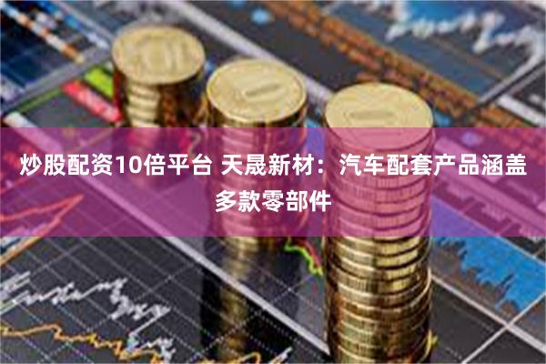 炒股配资10倍平台 天晟新材：汽车配套产品涵盖多款零部件