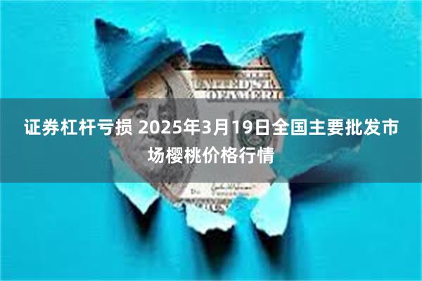 证券杠杆亏损 2025年3月19日全国主要批发市场樱桃价格行情