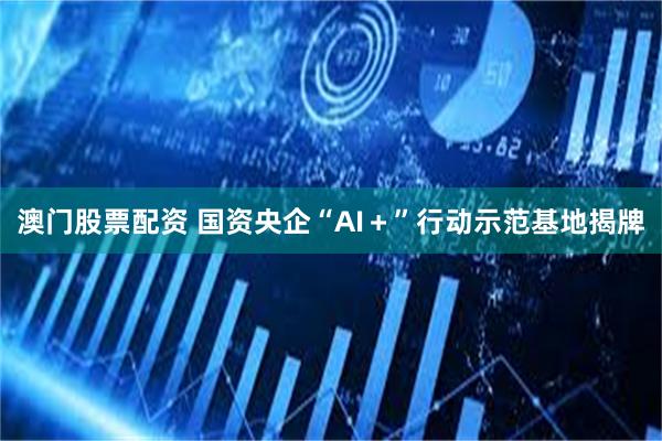澳门股票配资 国资央企“AI＋”行动示范基地揭牌