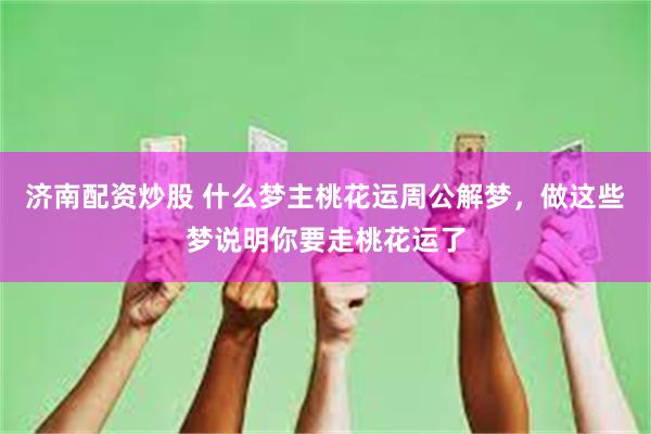 济南配资炒股 什么梦主桃花运周公解梦，做这些梦说明你要走桃花运了