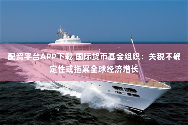 配资平台APP下载 国际货币基金组织：关税不确定性或拖累全球经济增长