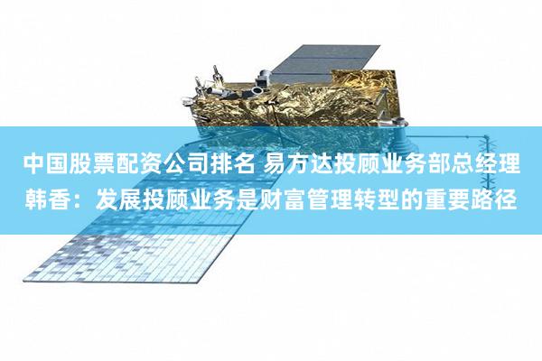 中国股票配资公司排名 易方达投顾业务部总经理韩香：发展投顾业务是财富管理转型的重要路径