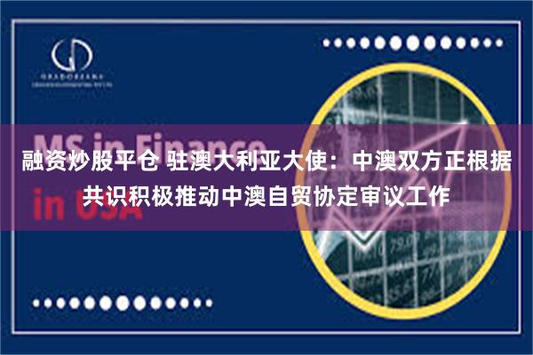 融资炒股平仓 驻澳大利亚大使：中澳双方正根据共识积极推动中澳自贸协定审议工作