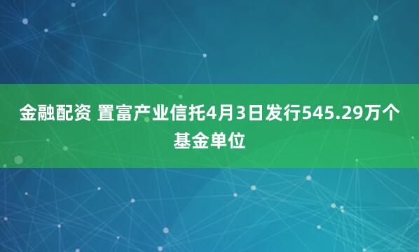 金融配资 置富产业信托4月3日发行545.29万个基金单位
