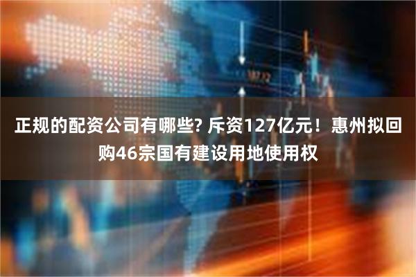 正规的配资公司有哪些? 斥资127亿元！惠州拟回购46宗国有建设用地使用权