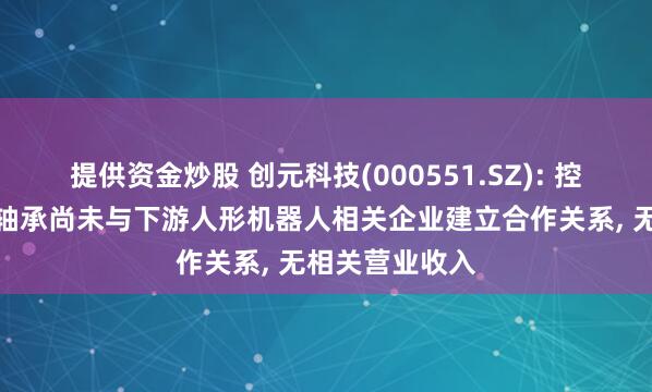 提供资金炒股 创元科技(000551.SZ): 控股子公司苏州轴承尚未与下游人形机器人相关企业建立合作关系, 无相关营业收入
