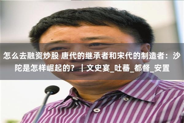 怎么去融资炒股 唐代的继承者和宋代的制造者：沙陀是怎样崛起的？｜文史宴_吐蕃_都督_安置