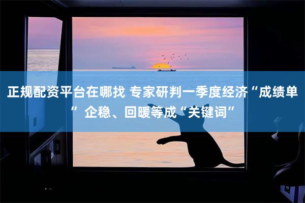 正规配资平台在哪找 专家研判一季度经济“成绩单” 企稳、回暖等成“关键词”