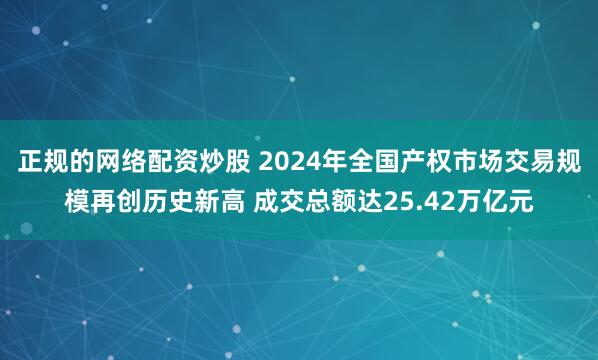 正规的网络配资炒股 2024年全国产权市场交易规模再创历史新高 成交总额达25.42万亿元