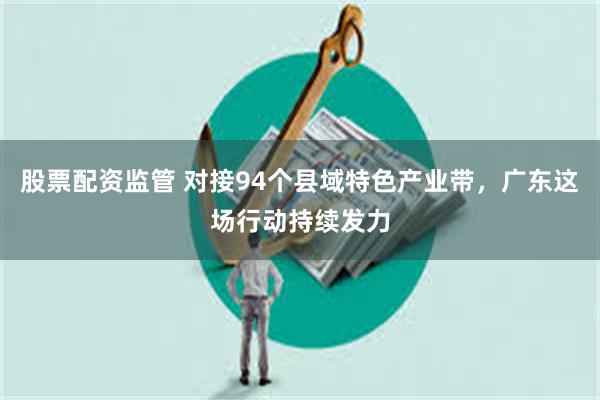 股票配资监管 对接94个县域特色产业带，广东这场行动持续发力