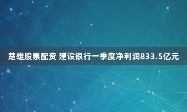 楚雄股票配资 建设银行一季度净利润833.5亿元