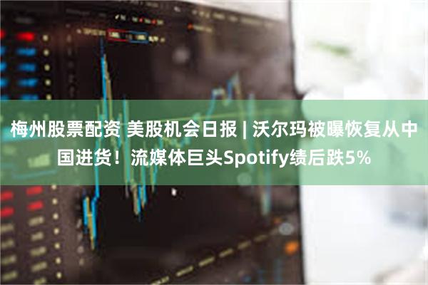 梅州股票配资 美股机会日报 | 沃尔玛被曝恢复从中国进货！流媒体巨头Spotify绩后跌5%