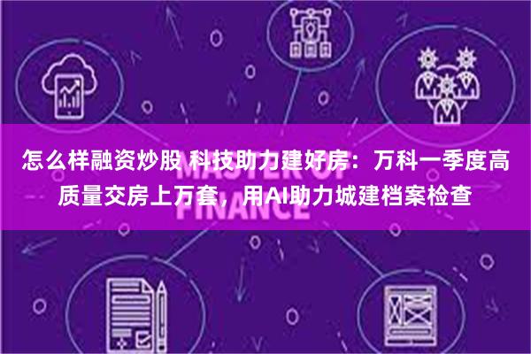 怎么样融资炒股 科技助力建好房：万科一季度高质量交房上万套，用AI助力城建档案检查