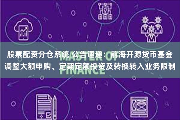 股票配资分仓系统 公告速递：前海开源货币基金调整大额申购、定期定额投资及转换转入业务限制