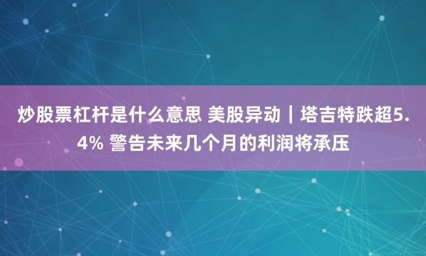 炒股票杠杆是什么意思 美股异动｜塔吉特跌超5.4% 警告未来几个月的利润将承压