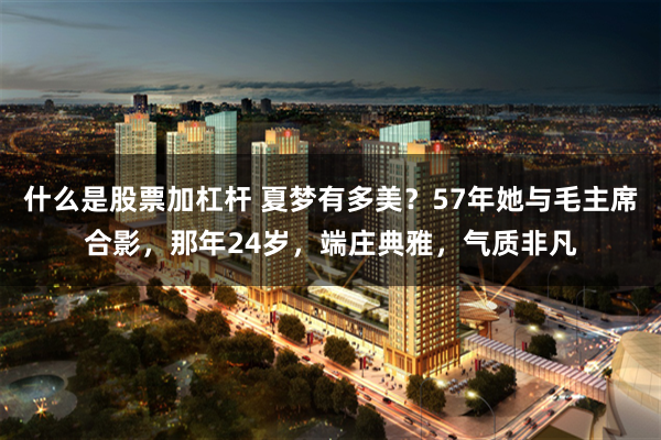 什么是股票加杠杆 夏梦有多美？57年她与毛主席合影，那年24岁，端庄典雅，气质非凡