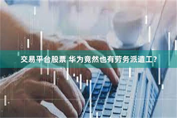 交易平台股票 华为竟然也有劳务派遣工？