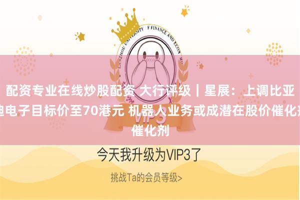 配资专业在线炒股配资 大行评级｜星展：上调比亚迪电子目标价至70港元 机器人业务或成潜在股价催化剂