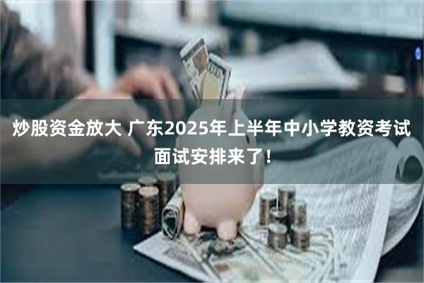 炒股资金放大 广东2025年上半年中小学教资考试面试安排来了！