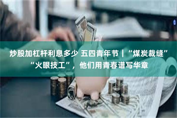 炒股加杠杆利息多少 五四青年节｜“煤炭裁缝”“火眼技工”，他们用青春谱写华章