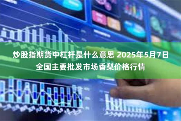 炒股指期货中杠杆是什么意思 2025年5月7日全国主要批发市场香梨价格行情