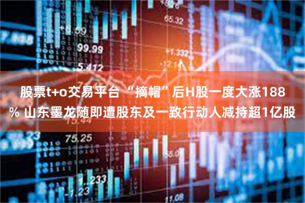 股票t+o交易平台 “摘帽”后H股一度大涨188% 山东墨龙随即遭股东及一致行动人减持超1亿股