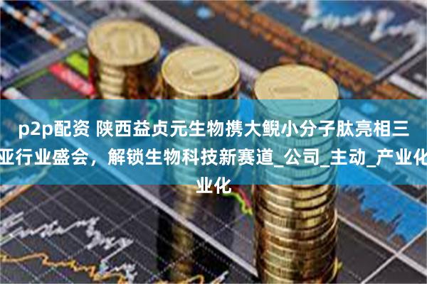 p2p配资 陕西益贞元生物携大鲵小分子肽亮相三亚行业盛会，解锁生物科技新赛道_公司_主动_产业化