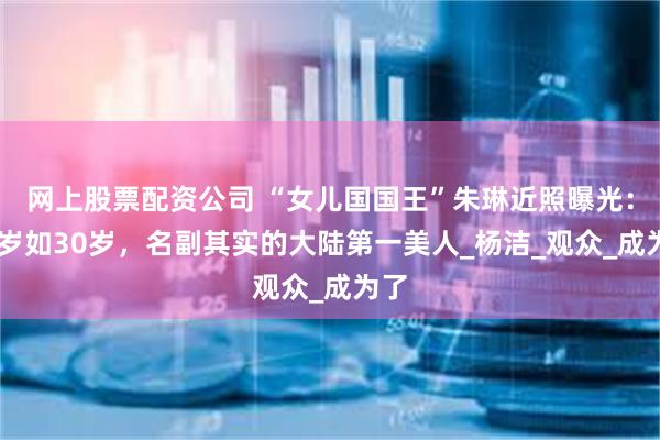 网上股票配资公司 “女儿国国王”朱琳近照曝光：72岁如30岁，名副其实的大陆第一美人_杨洁_观众_成为了