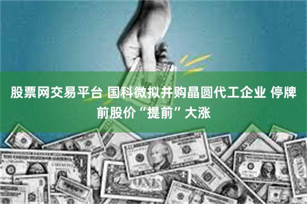 股票网交易平台 国科微拟并购晶圆代工企业 停牌前股价“提前”大涨