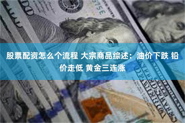 股票配资怎么个流程 大宗商品综述：油价下跌 铅价走低 黄金三连涨