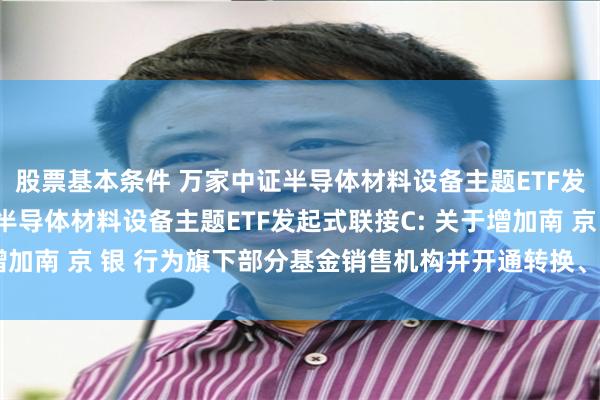 股票基本条件 万家中证半导体材料设备主题ETF发起式联接A,万家中证半导体材料设备主题ETF发起式联接C: 关于增加南 京 银 行为旗下部分基金销售机构并开通转换、定投业务的公告