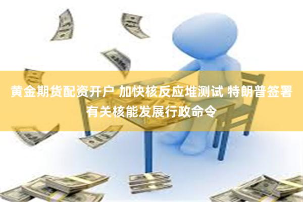 黄金期货配资开户 加快核反应堆测试 特朗普签署有关核能发展行政命令