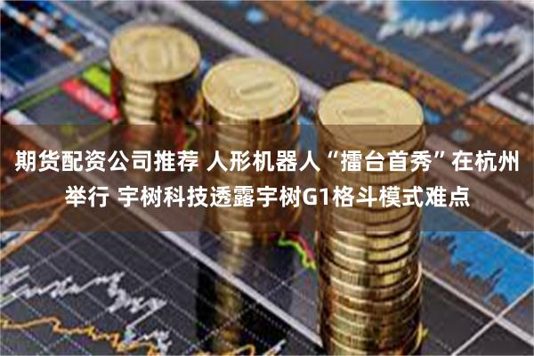 期货配资公司推荐 人形机器人“擂台首秀”在杭州举行 宇树科技透露宇树G1格斗模式难点