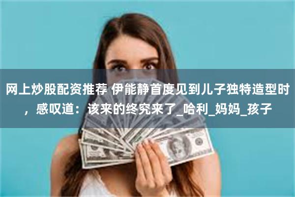 网上炒股配资推荐 伊能静首度见到儿子独特造型时，感叹道：该来的终究来了_哈利_妈妈_孩子