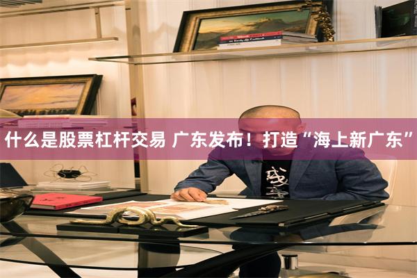 什么是股票杠杆交易 广东发布！打造“海上新广东”