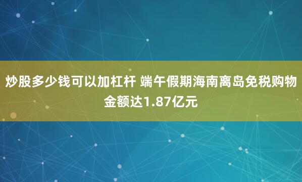 炒股多少钱可以加杠杆 端午假期海南离岛免税购物金额达1.87亿元