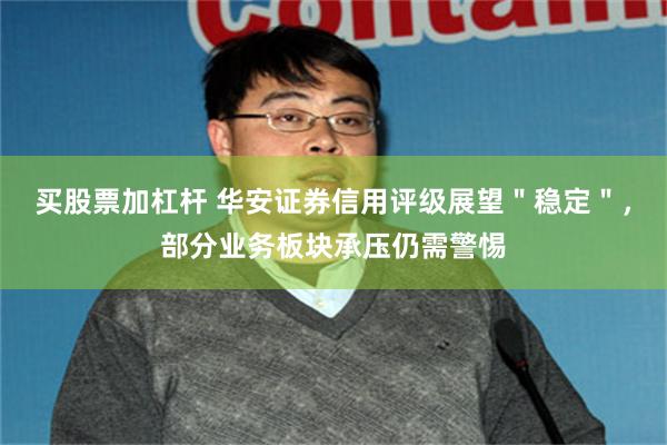 买股票加杠杆 华安证券信用评级展望＂稳定＂，部分业务板块承压仍需警惕