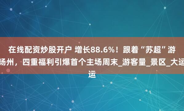 在线配资炒股开户 增长88.6%！跟着“苏超”游扬州，四重福利引爆首个主场周末_游客量_景区_大运