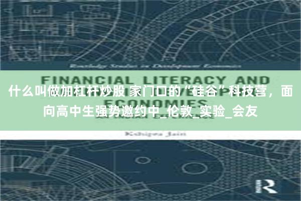 什么叫做加杠杆炒股 家门口的“硅谷”科技营，面向高中生强势邀约中_伦敦_实验_会友