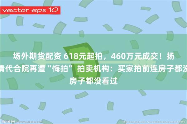场外期货配资 618元起拍，460万元成交！扬州一清代合院再遭“悔拍” 拍卖机构：买家拍前连房子都没看过