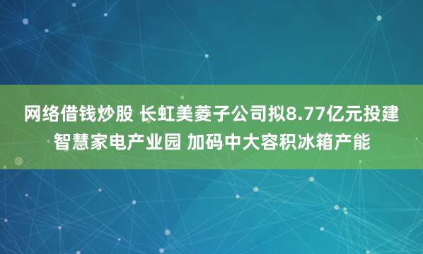 网络借钱炒股 长虹美菱子公司拟8.77亿元投建智慧家电产业园 加码中大容积冰箱产能