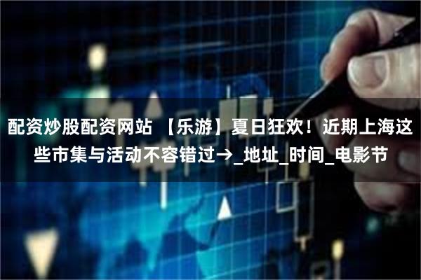 配资炒股配资网站 【乐游】夏日狂欢！近期上海这些市集与活动不容错过→_地址_时间_电影节