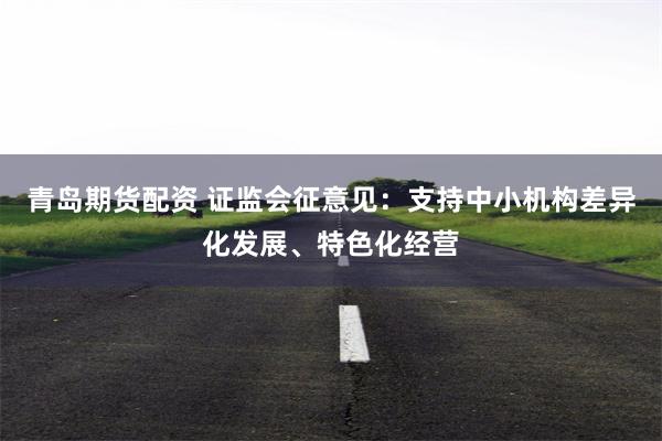 青岛期货配资 证监会征意见：支持中小机构差异化发展、特色化经营