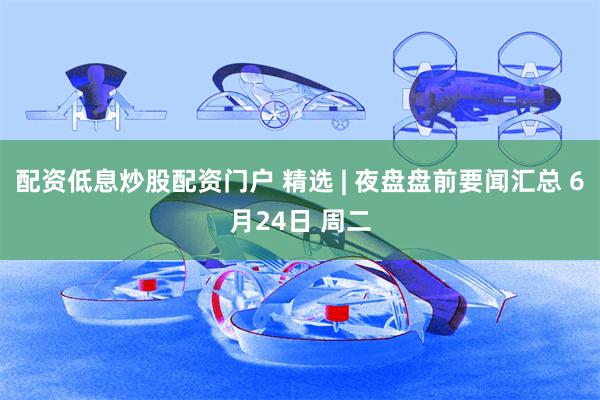 配资低息炒股配资门户 精选 | 夜盘盘前要闻汇总 6月24日 周二