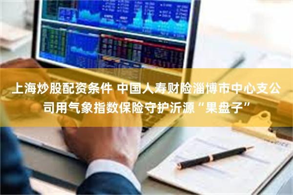 上海炒股配资条件 中国人寿财险淄博市中心支公司用气象指数保险守护沂源“果盘子”