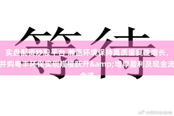 实盘配资炒股平台 瀚蓝环境保持高质量良性增长，并购粤丰环保实现规模跃升&增厚盈利及现金流