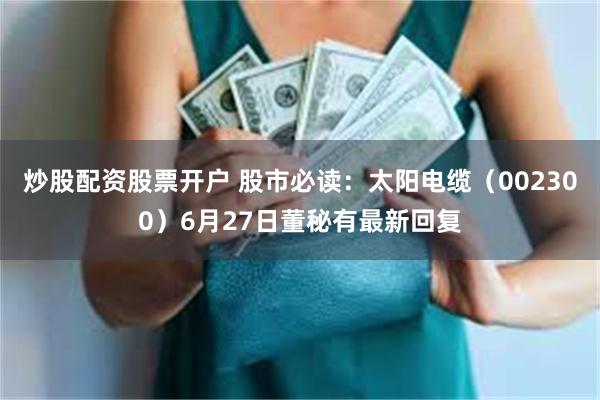 炒股配资股票开户 股市必读：太阳电缆（002300）6月27日董秘有最新回复