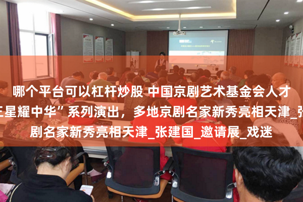哪个平台可以杠杆炒股 中国京剧艺术基金会人才培养工程展演暨“三星耀中华”系列演出，多地京剧名家新秀亮相天津_张建国_邀请展_戏迷